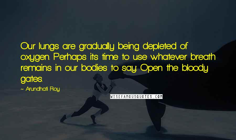 Arundhati Roy Quotes: Our lungs are gradually being depleted of oxygen. Perhaps it's time to use whatever breath remains in our bodies to say: Open the bloody gates.