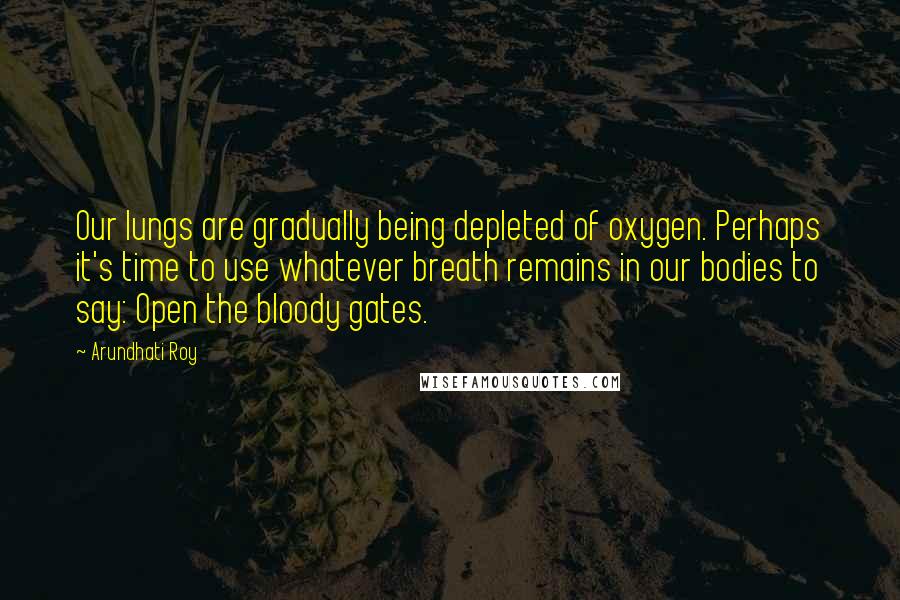 Arundhati Roy Quotes: Our lungs are gradually being depleted of oxygen. Perhaps it's time to use whatever breath remains in our bodies to say: Open the bloody gates.