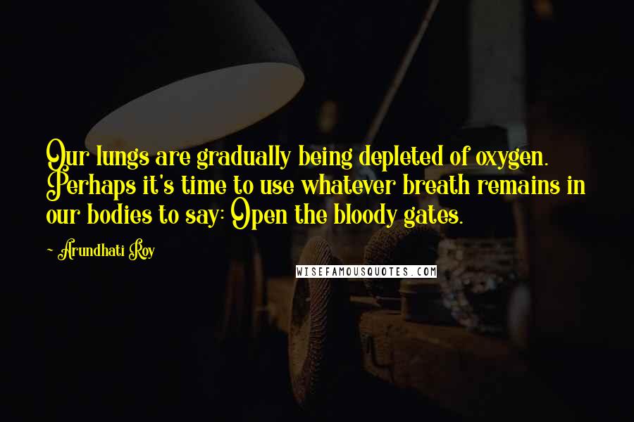 Arundhati Roy Quotes: Our lungs are gradually being depleted of oxygen. Perhaps it's time to use whatever breath remains in our bodies to say: Open the bloody gates.