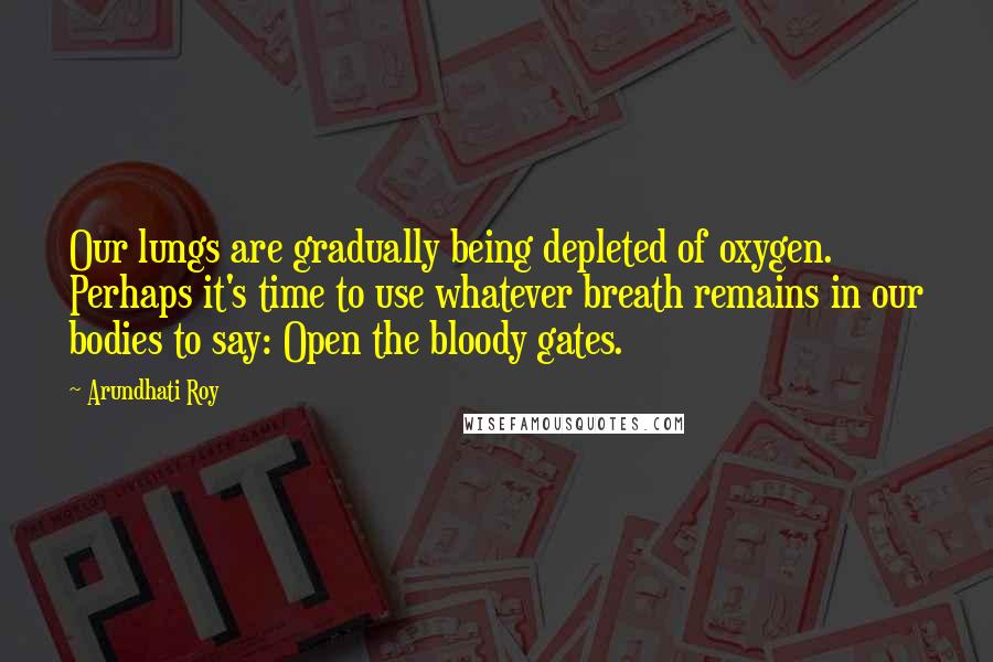 Arundhati Roy Quotes: Our lungs are gradually being depleted of oxygen. Perhaps it's time to use whatever breath remains in our bodies to say: Open the bloody gates.