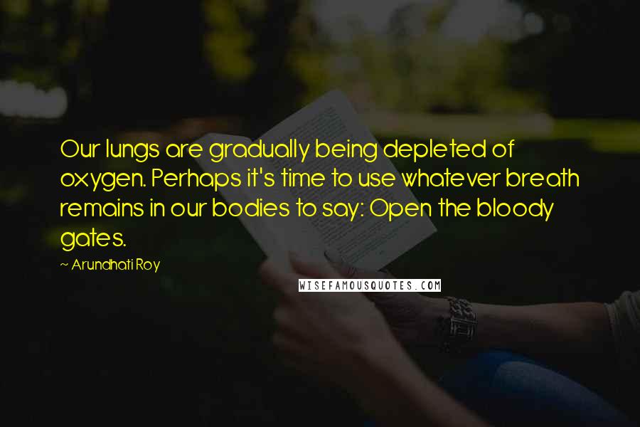 Arundhati Roy Quotes: Our lungs are gradually being depleted of oxygen. Perhaps it's time to use whatever breath remains in our bodies to say: Open the bloody gates.