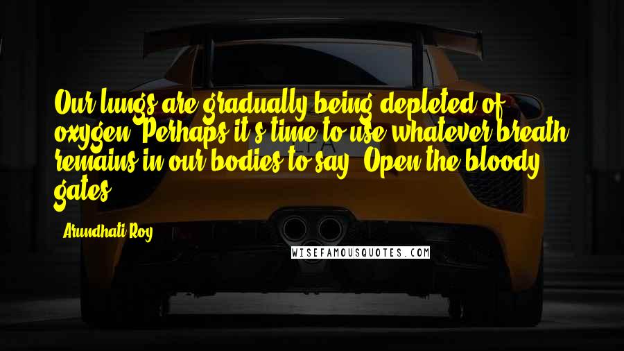 Arundhati Roy Quotes: Our lungs are gradually being depleted of oxygen. Perhaps it's time to use whatever breath remains in our bodies to say: Open the bloody gates.