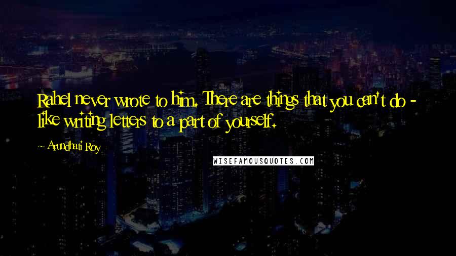 Arundhati Roy Quotes: Rahel never wrote to him. There are things that you can't do - like writing letters to a part of yourself.