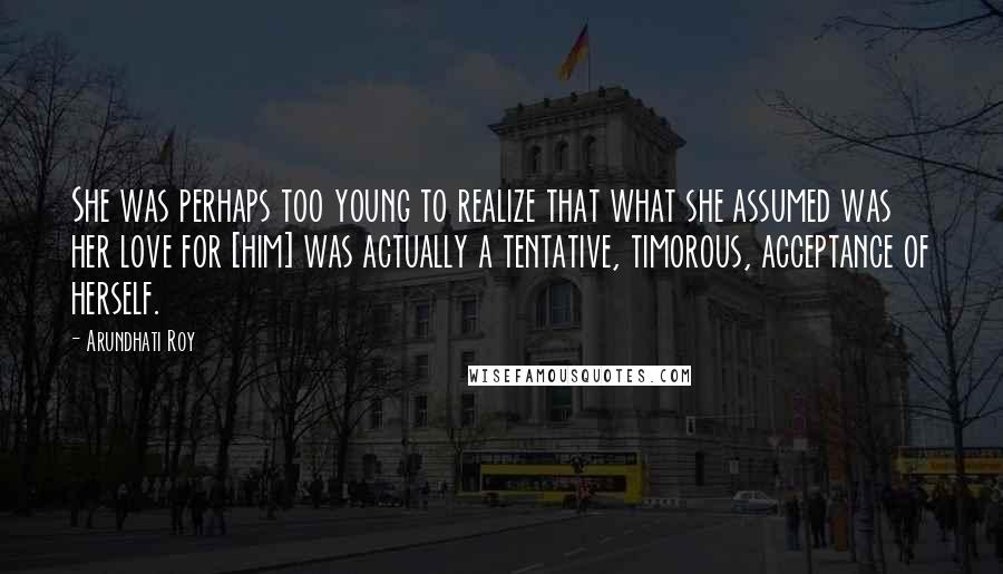 Arundhati Roy Quotes: She was perhaps too young to realize that what she assumed was her love for [him] was actually a tentative, timorous, acceptance of herself.