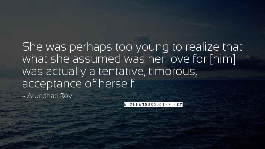 Arundhati Roy Quotes: She was perhaps too young to realize that what she assumed was her love for [him] was actually a tentative, timorous, acceptance of herself.