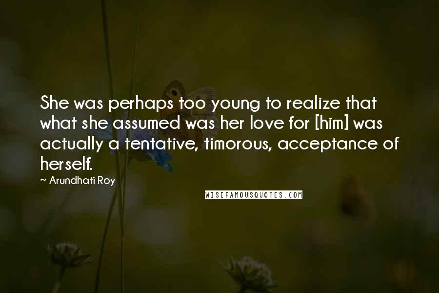 Arundhati Roy Quotes: She was perhaps too young to realize that what she assumed was her love for [him] was actually a tentative, timorous, acceptance of herself.