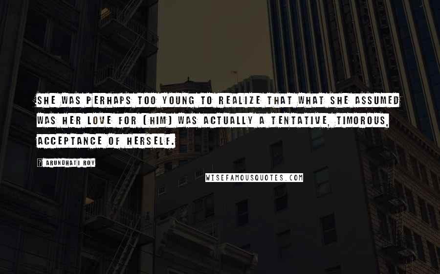 Arundhati Roy Quotes: She was perhaps too young to realize that what she assumed was her love for [him] was actually a tentative, timorous, acceptance of herself.