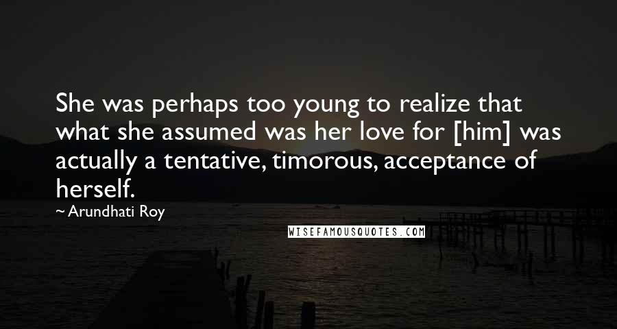 Arundhati Roy Quotes: She was perhaps too young to realize that what she assumed was her love for [him] was actually a tentative, timorous, acceptance of herself.