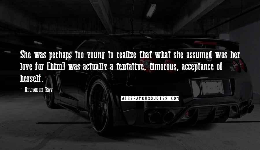 Arundhati Roy Quotes: She was perhaps too young to realize that what she assumed was her love for [him] was actually a tentative, timorous, acceptance of herself.