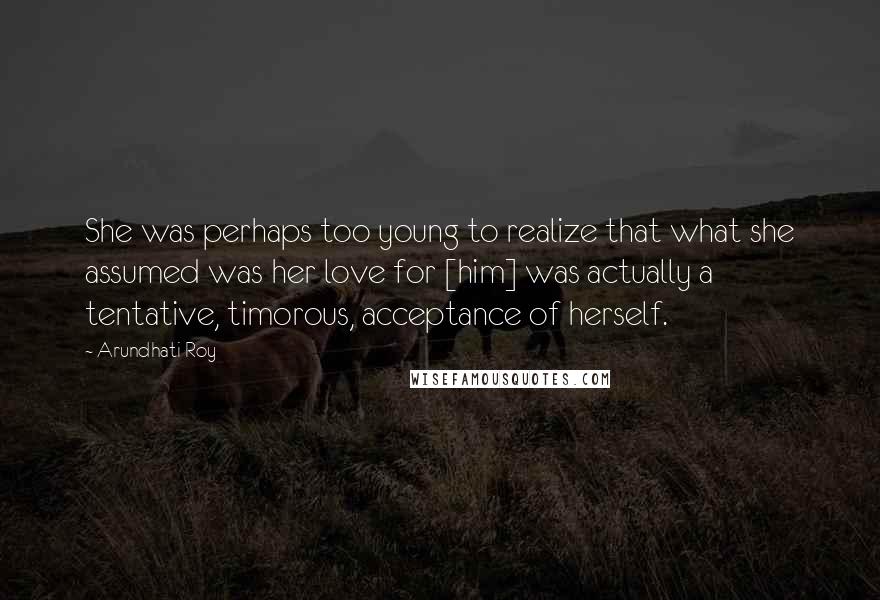 Arundhati Roy Quotes: She was perhaps too young to realize that what she assumed was her love for [him] was actually a tentative, timorous, acceptance of herself.