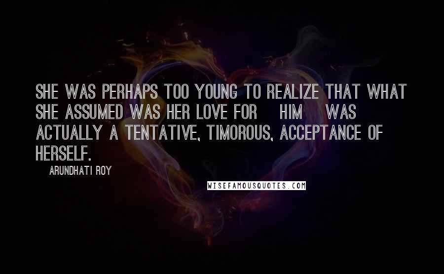 Arundhati Roy Quotes: She was perhaps too young to realize that what she assumed was her love for [him] was actually a tentative, timorous, acceptance of herself.