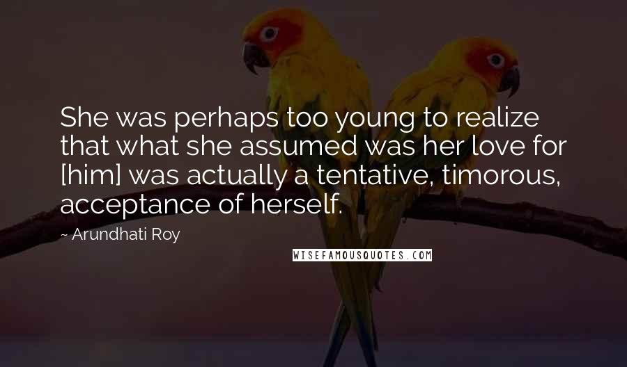 Arundhati Roy Quotes: She was perhaps too young to realize that what she assumed was her love for [him] was actually a tentative, timorous, acceptance of herself.