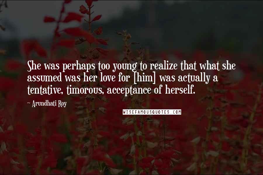 Arundhati Roy Quotes: She was perhaps too young to realize that what she assumed was her love for [him] was actually a tentative, timorous, acceptance of herself.