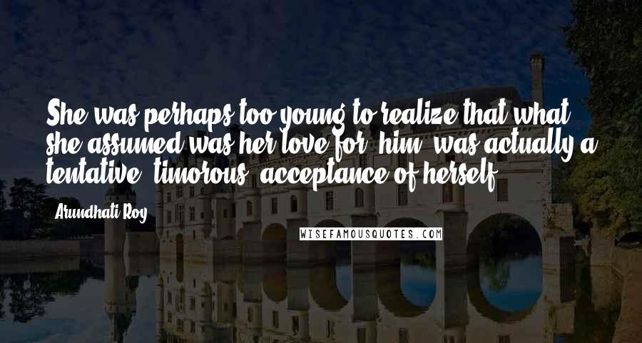 Arundhati Roy Quotes: She was perhaps too young to realize that what she assumed was her love for [him] was actually a tentative, timorous, acceptance of herself.