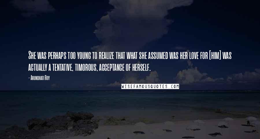 Arundhati Roy Quotes: She was perhaps too young to realize that what she assumed was her love for [him] was actually a tentative, timorous, acceptance of herself.