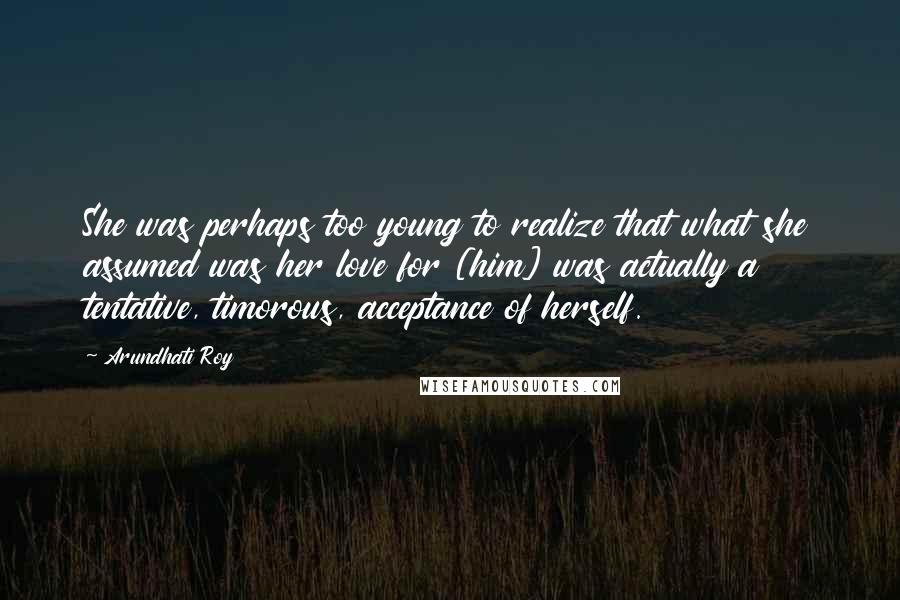 Arundhati Roy Quotes: She was perhaps too young to realize that what she assumed was her love for [him] was actually a tentative, timorous, acceptance of herself.