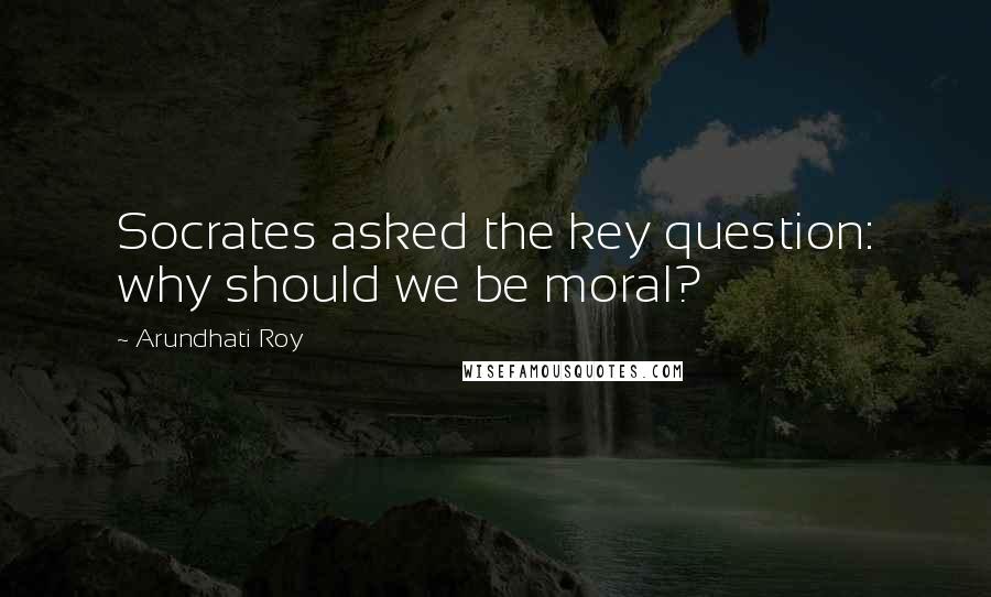 Arundhati Roy Quotes: Socrates asked the key question: why should we be moral?