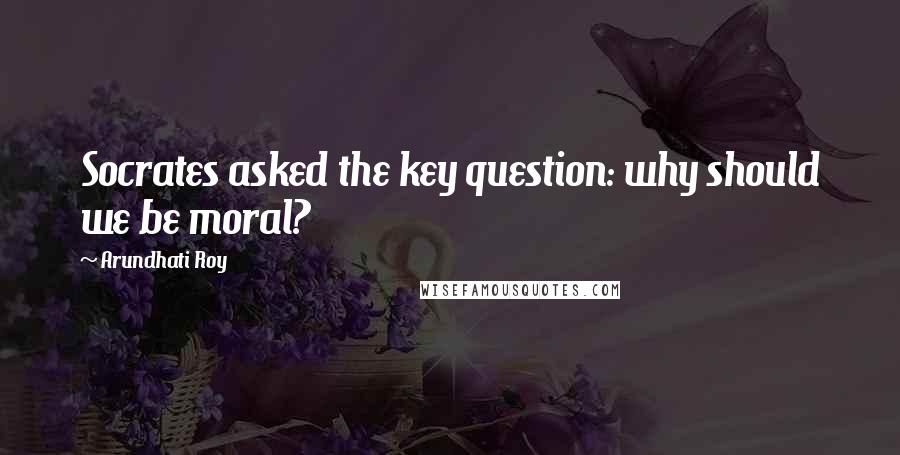 Arundhati Roy Quotes: Socrates asked the key question: why should we be moral?