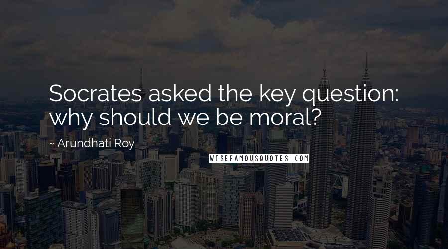 Arundhati Roy Quotes: Socrates asked the key question: why should we be moral?