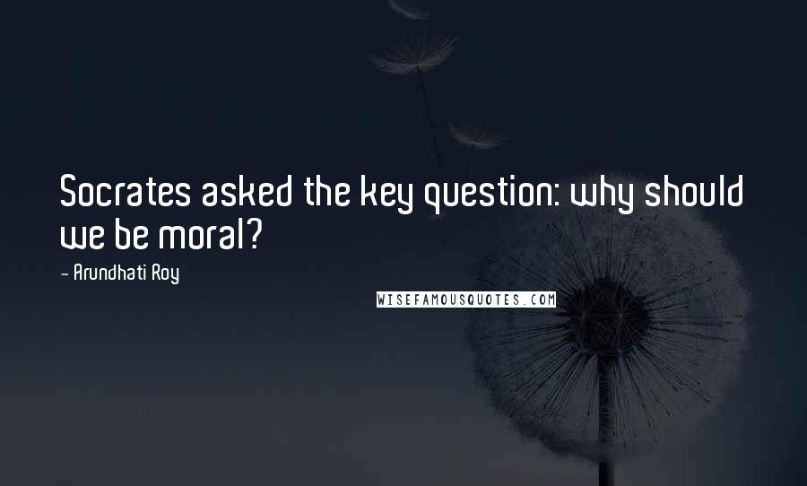 Arundhati Roy Quotes: Socrates asked the key question: why should we be moral?