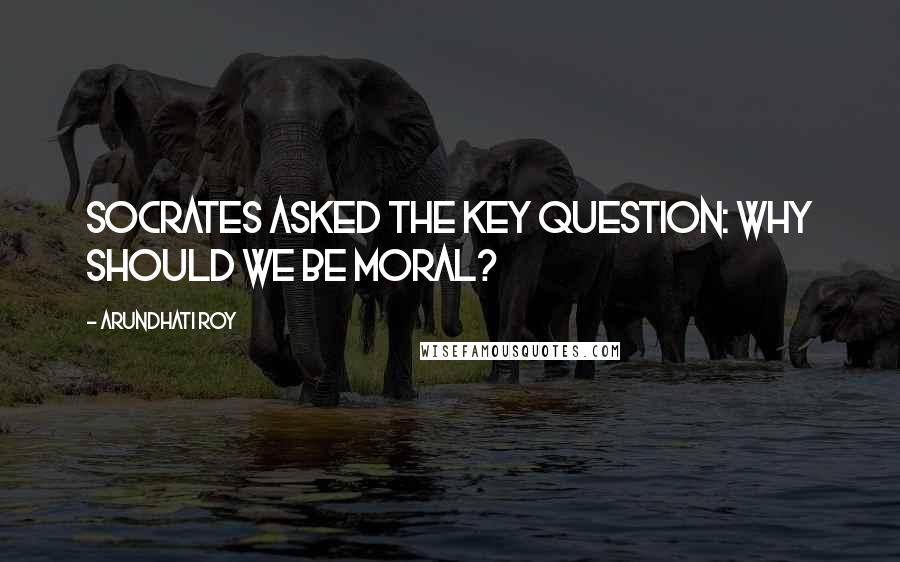 Arundhati Roy Quotes: Socrates asked the key question: why should we be moral?