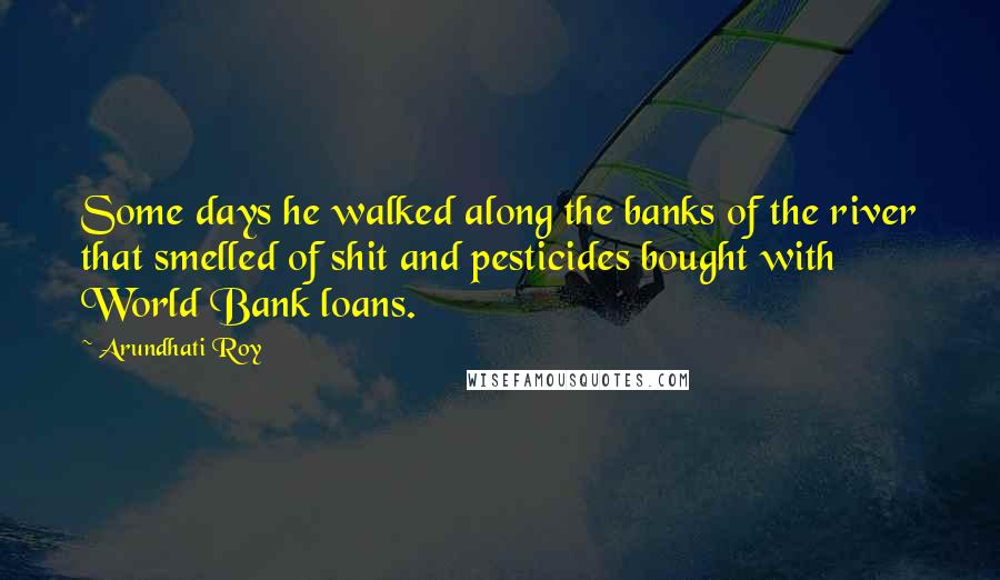 Arundhati Roy Quotes: Some days he walked along the banks of the river that smelled of shit and pesticides bought with World Bank loans.