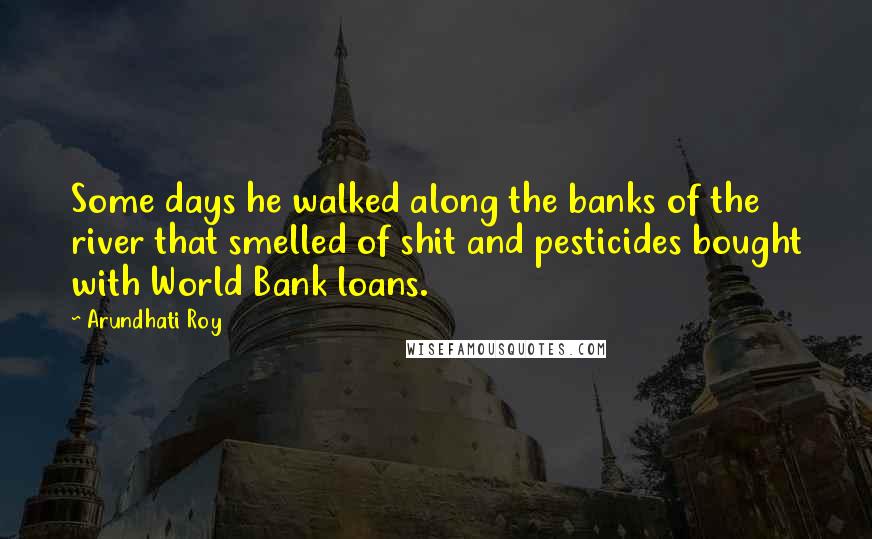 Arundhati Roy Quotes: Some days he walked along the banks of the river that smelled of shit and pesticides bought with World Bank loans.