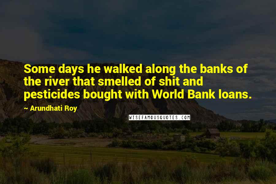 Arundhati Roy Quotes: Some days he walked along the banks of the river that smelled of shit and pesticides bought with World Bank loans.