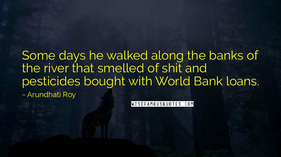 Arundhati Roy Quotes: Some days he walked along the banks of the river that smelled of shit and pesticides bought with World Bank loans.