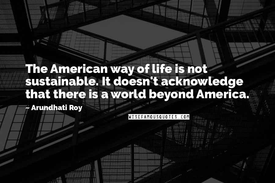 Arundhati Roy Quotes: The American way of life is not sustainable. It doesn't acknowledge that there is a world beyond America.