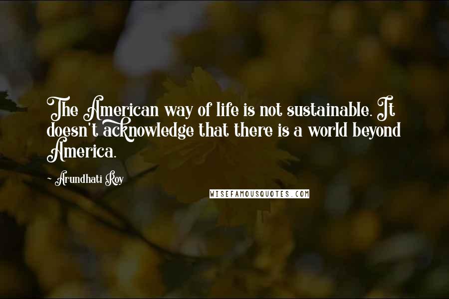 Arundhati Roy Quotes: The American way of life is not sustainable. It doesn't acknowledge that there is a world beyond America.