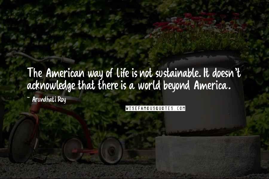 Arundhati Roy Quotes: The American way of life is not sustainable. It doesn't acknowledge that there is a world beyond America.