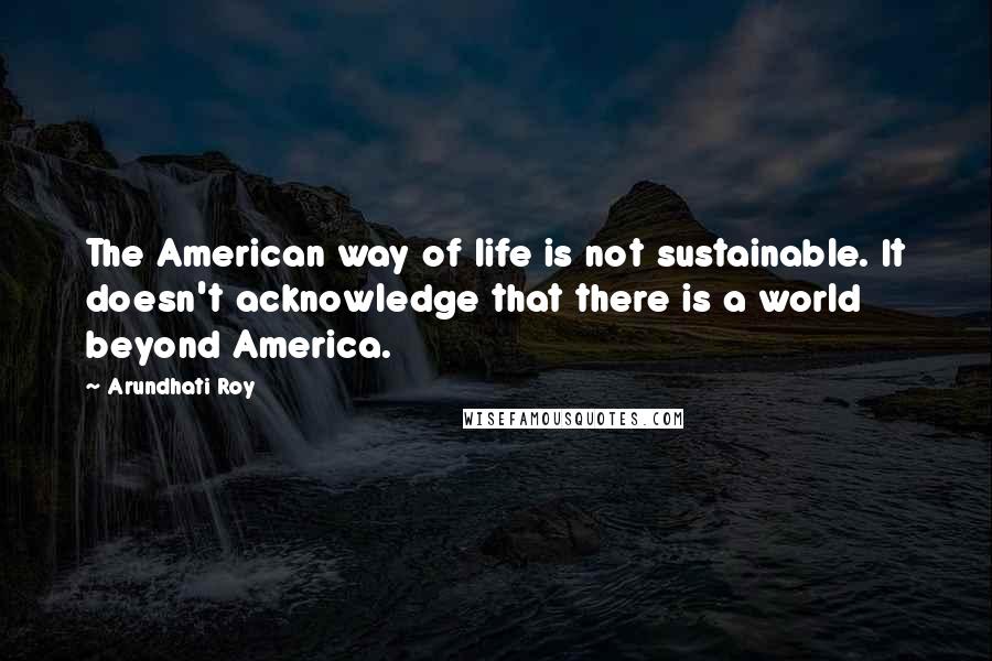 Arundhati Roy Quotes: The American way of life is not sustainable. It doesn't acknowledge that there is a world beyond America.