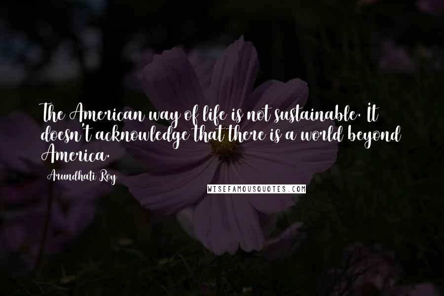 Arundhati Roy Quotes: The American way of life is not sustainable. It doesn't acknowledge that there is a world beyond America.