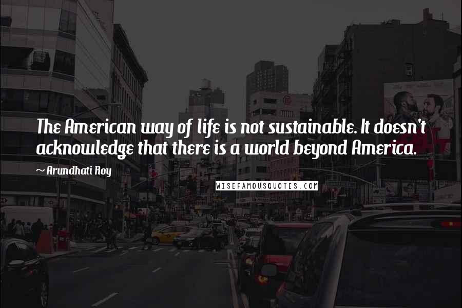 Arundhati Roy Quotes: The American way of life is not sustainable. It doesn't acknowledge that there is a world beyond America.