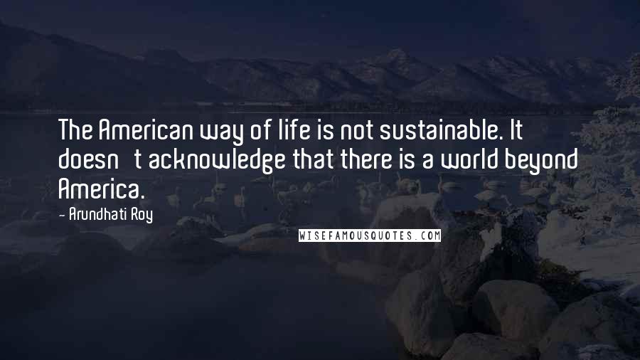Arundhati Roy Quotes: The American way of life is not sustainable. It doesn't acknowledge that there is a world beyond America.