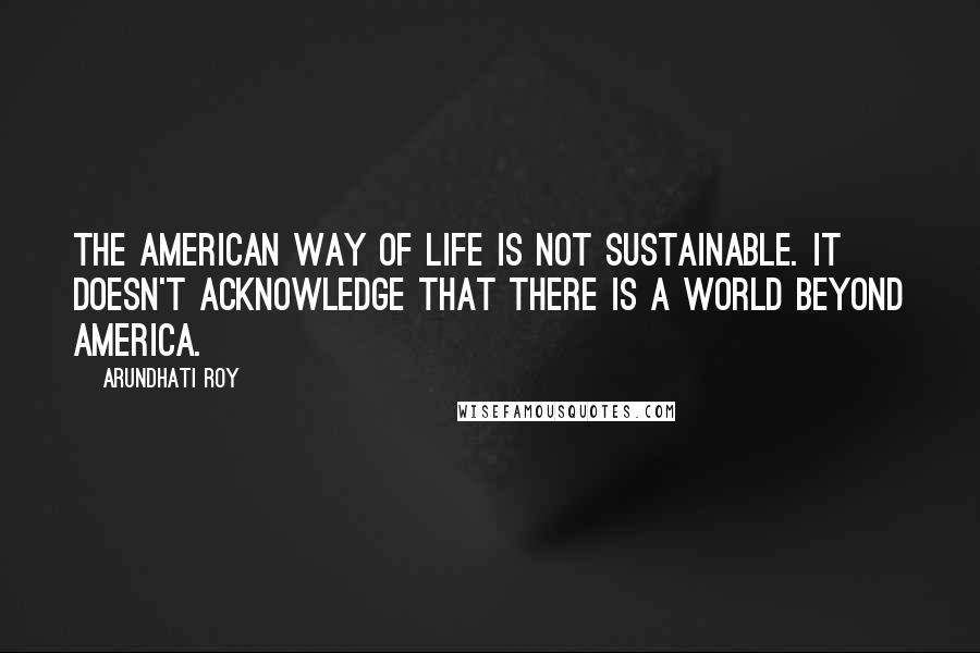 Arundhati Roy Quotes: The American way of life is not sustainable. It doesn't acknowledge that there is a world beyond America.