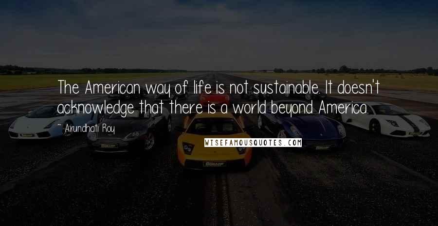 Arundhati Roy Quotes: The American way of life is not sustainable. It doesn't acknowledge that there is a world beyond America.