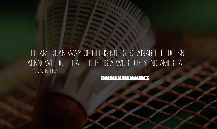 Arundhati Roy Quotes: The American way of life is not sustainable. It doesn't acknowledge that there is a world beyond America.