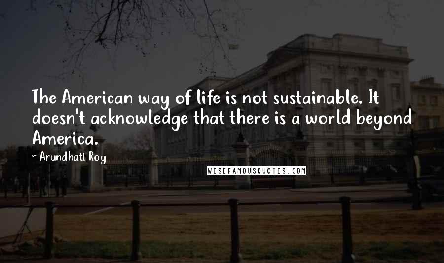 Arundhati Roy Quotes: The American way of life is not sustainable. It doesn't acknowledge that there is a world beyond America.