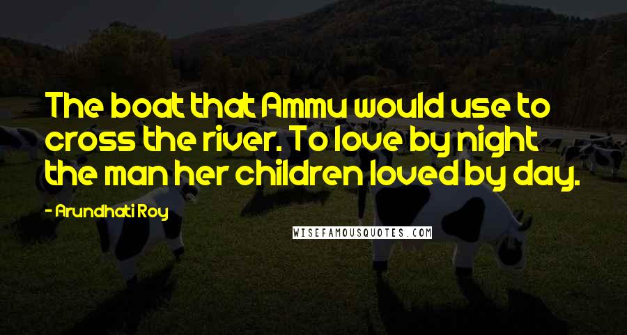 Arundhati Roy Quotes: The boat that Ammu would use to cross the river. To love by night the man her children loved by day.