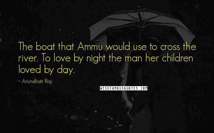 Arundhati Roy Quotes: The boat that Ammu would use to cross the river. To love by night the man her children loved by day.