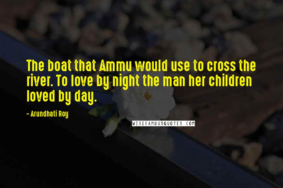 Arundhati Roy Quotes: The boat that Ammu would use to cross the river. To love by night the man her children loved by day.