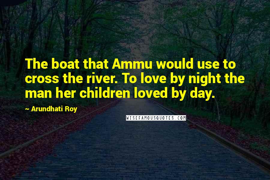 Arundhati Roy Quotes: The boat that Ammu would use to cross the river. To love by night the man her children loved by day.