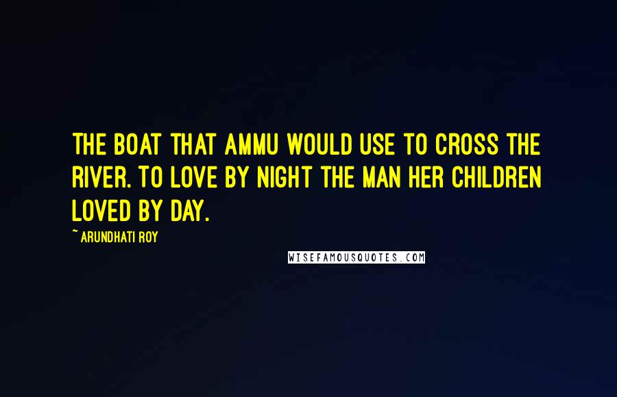 Arundhati Roy Quotes: The boat that Ammu would use to cross the river. To love by night the man her children loved by day.