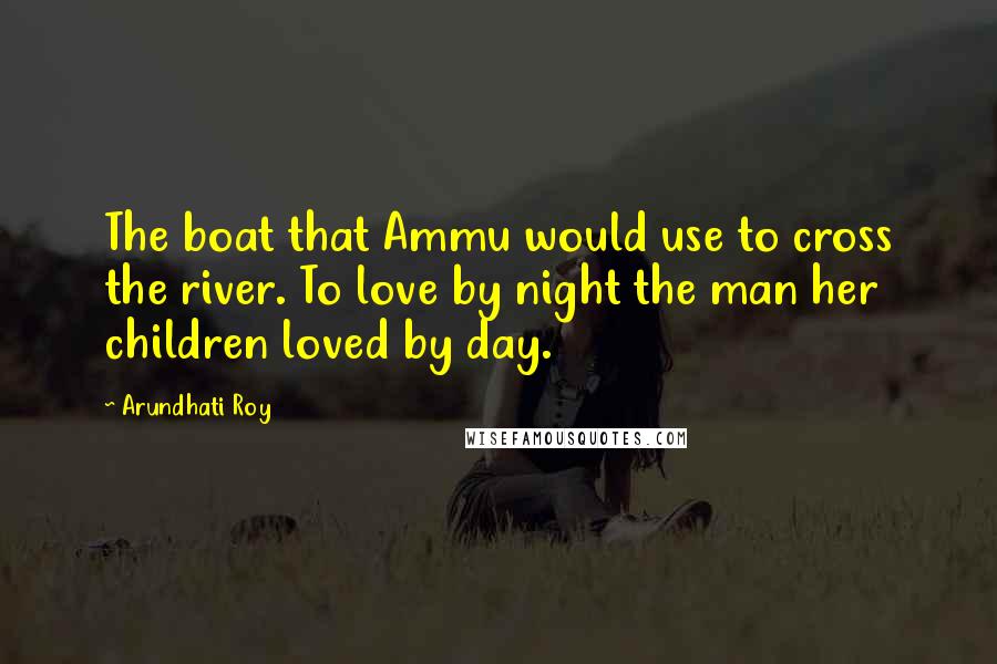 Arundhati Roy Quotes: The boat that Ammu would use to cross the river. To love by night the man her children loved by day.