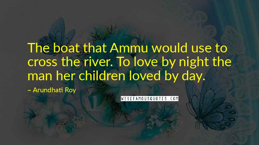 Arundhati Roy Quotes: The boat that Ammu would use to cross the river. To love by night the man her children loved by day.