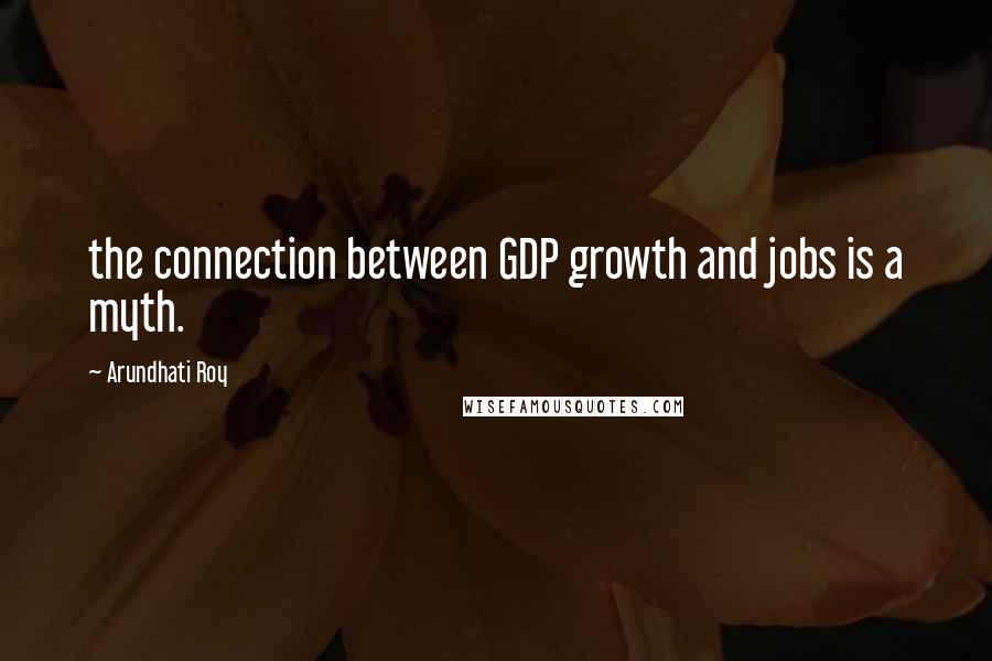 Arundhati Roy Quotes: the connection between GDP growth and jobs is a myth.