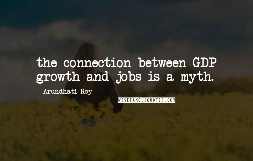 Arundhati Roy Quotes: the connection between GDP growth and jobs is a myth.