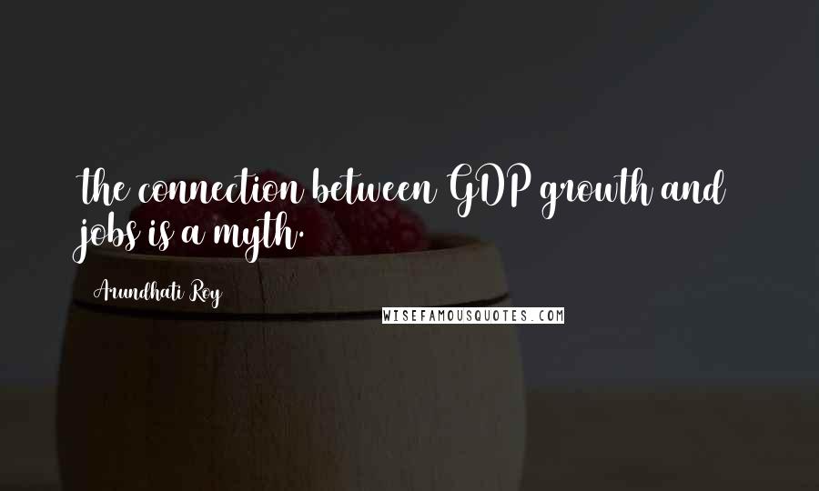 Arundhati Roy Quotes: the connection between GDP growth and jobs is a myth.